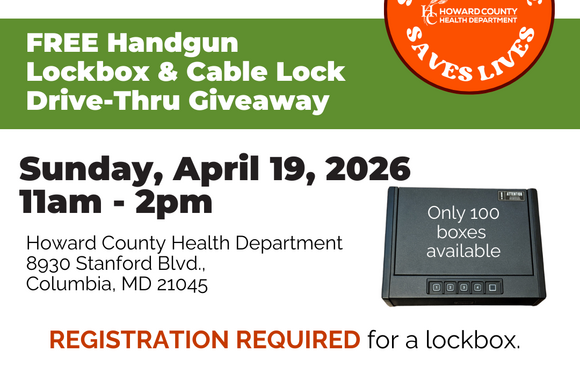 Store Your Firearm Safely, Free Handgun Lockbox & Cable Lock Drivethru giveaway. Sunday, April 19, 2026 11a-2p Howard County Health Dept. 8930 Stanford Blvd. Columbia, MD 21045. Registration required for lockbox. Only 100 lockboxes available. AskHealth@howardcountymd.gov for questions. From 2019-2023, more than 1 in 3 (36%) suicides in Howard County were by firearms.