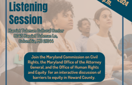 A tan and dark blue flyer featuring a photo of several adults sitting in an audience-style seating format and listening intently. Onscreen text reads: Howard County Listening Session; September 10, 2024, 6-8p.m.; Harriet Tubman Cultural Center,8045 Harriet Tubman Ln, Columbia, MD 21044; Join the Maryland Commission on Civil Rights, the Maryland Office of the Attorney General, and the Office of Human Rights and Equity for an interactive discussion of barriers to equity in Howard County.