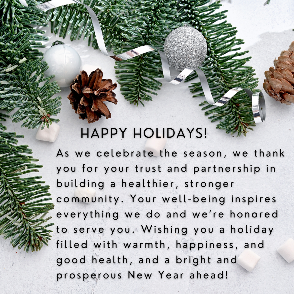 As we celebrate the season, we thank you for your trust and partnership in building a healthier, stronger community. Your well-being inspires everything we do and we’re honored to serve you. Wishing you a holiday filled with warmth, happiness, and good health, and a bright and prosperous New Year ahead!