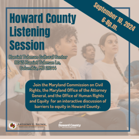 A tan and dark blue flyer featuring a photo of several adults sitting in an audience-style seating format and listening intently. Onscreen text reads: Howard County Listening Session; September 10, 2024, 6-8p.m.; Harriet Tubman Cultural Center,8045 Harriet Tubman Ln, Columbia, MD 21044; Join the Maryland Commission on Civil Rights, the Maryland Office of the Attorney General, and the Office of Human Rights and Equity for an interactive discussion of barriers to equity in Howard County.