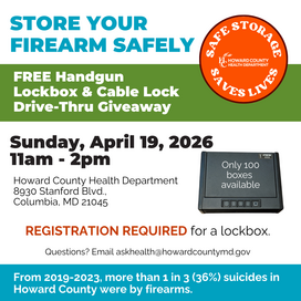 Store Your Firearm Safely, Free Handgun Lockbox & Cable Lock Drivethru giveaway. Sunday, April 19, 2026 11a-2p Howard County Health Dept. 8930 Stanford Blvd. Columbia, MD 21045. Registration required for lockbox. Only 100 lockboxes available. AskHealth@howardcountymd.gov for questions. From 2019-2023, more than 1 in 3 (36%) suicides in Howard County were by firearms.